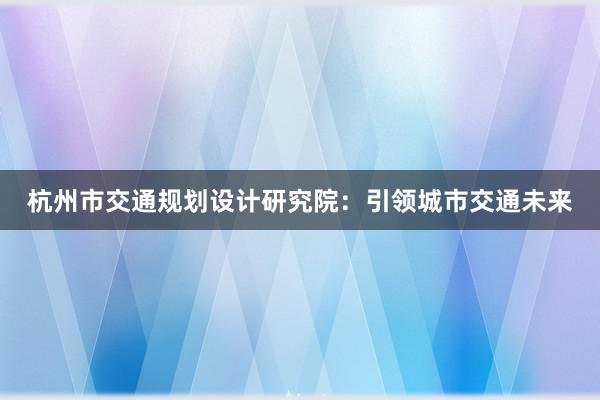 杭州市交通规划设计研究院：引领城市交通未来